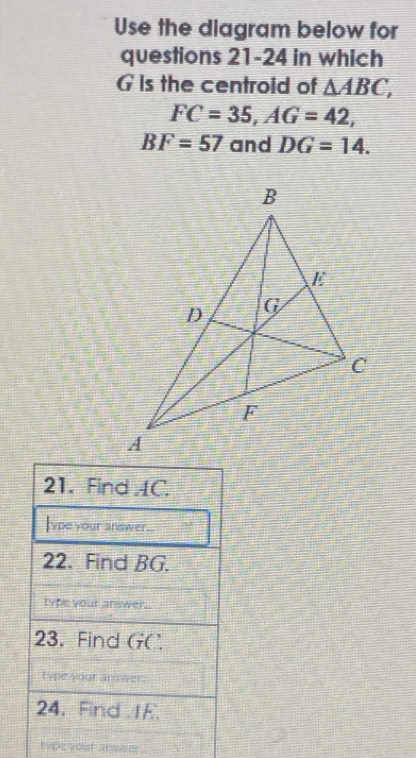 Use the diagram below for 
questions 21-24 in which
G is the centroid of △ ABC,
FC=35, AG=42,
BF=57 and DG=14. 
21. Find AC. 
lype your answer.. 
22. Find BG. 
Type your answer. 
23. Find GC. 
type your an 
24. Find .1E. 
type your anower