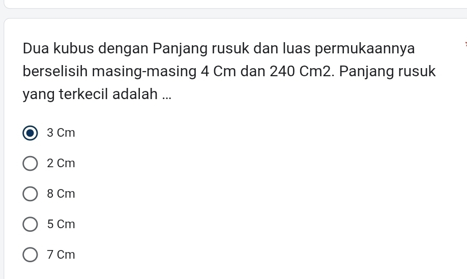 Dua kubus dengan Panjang rusuk dan luas permukaannya
berselisih masing-masing 4 Cm dan 240 Cm2. Panjang rusuk
yang terkecil adalah ...
3 Cm
2 Cm
8 Cm
5 Cm
7 Cm