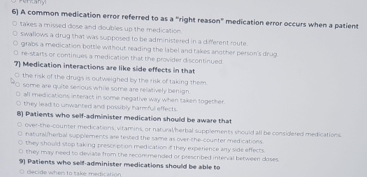 Pentany
6) A common medication error referred to as a “right reason” medication error occurs when a patient
takes a missed dose and doubles up the medication.
swallows a drug that was supposed to be administered in a different route.
grabs a medication bottle without reading the label and takes another person's drug.
re-starts or continues a medication that the provider discontinued.
7) Medication interactions are like side effects in that
the risk of the drugs is outweighed by the risk of taking them.
some are quite serious while some are relatively benign.
all medications interact in some negative way when taken together.
they lead to unwanted and possibly harmful effects.
8) Patients who self-administer medication should be aware that
over-the-counter medications, vitamins, or natural/herbal supplements should all be considered medications.
natural/herbal supplements are tested the same as over-the-counter medications.
they should stop taking prescription medication if they experience any side effects.
they may need to deviate from the recommended or prescribed interval between doses.
9) Patients who self-administer medications should be able to
decide when to take medication