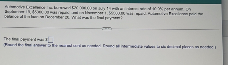 Automotive Excellence Inc. borrowed $20,000.00 on July 14 with an interest rate of 10.9% per annum. On 
September 19, $5300.00 was repaid, and on November 1, $5500.00 was repaid. Automotive Excellence paid the 
balance of the loan on December 20. What was the final payment? 
The final payment was $□. 
(Round the final answer to the nearest cent as needed. Round all intermediate values to six decimal places as needed.)