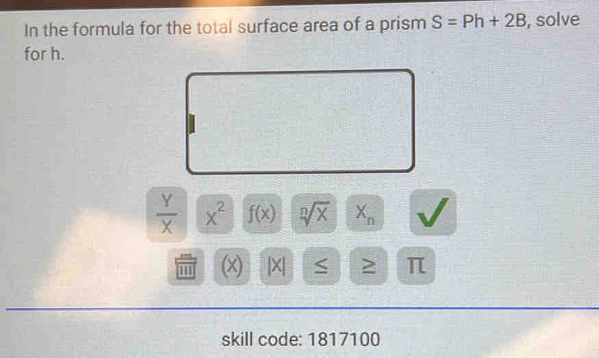 In the formula for the total surface area of a prism S=Ph+2B , solve 
for h.
 Y/X  x^2 f(x) sqrt[n](x) X_n
(x) X| ≤ ≥ π
skill code: 1817100