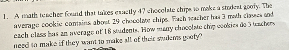 A math teacher found that takes exactly 47 chocolate chips to make a student goofy. The 
average cookie contains about 29 chocolate chips. Each teacher has 3 math classes and 
each class has an average of 18 students. How many chocolate chip cookies do 3 teachers 
need to make if they want to make all of their students goofy?