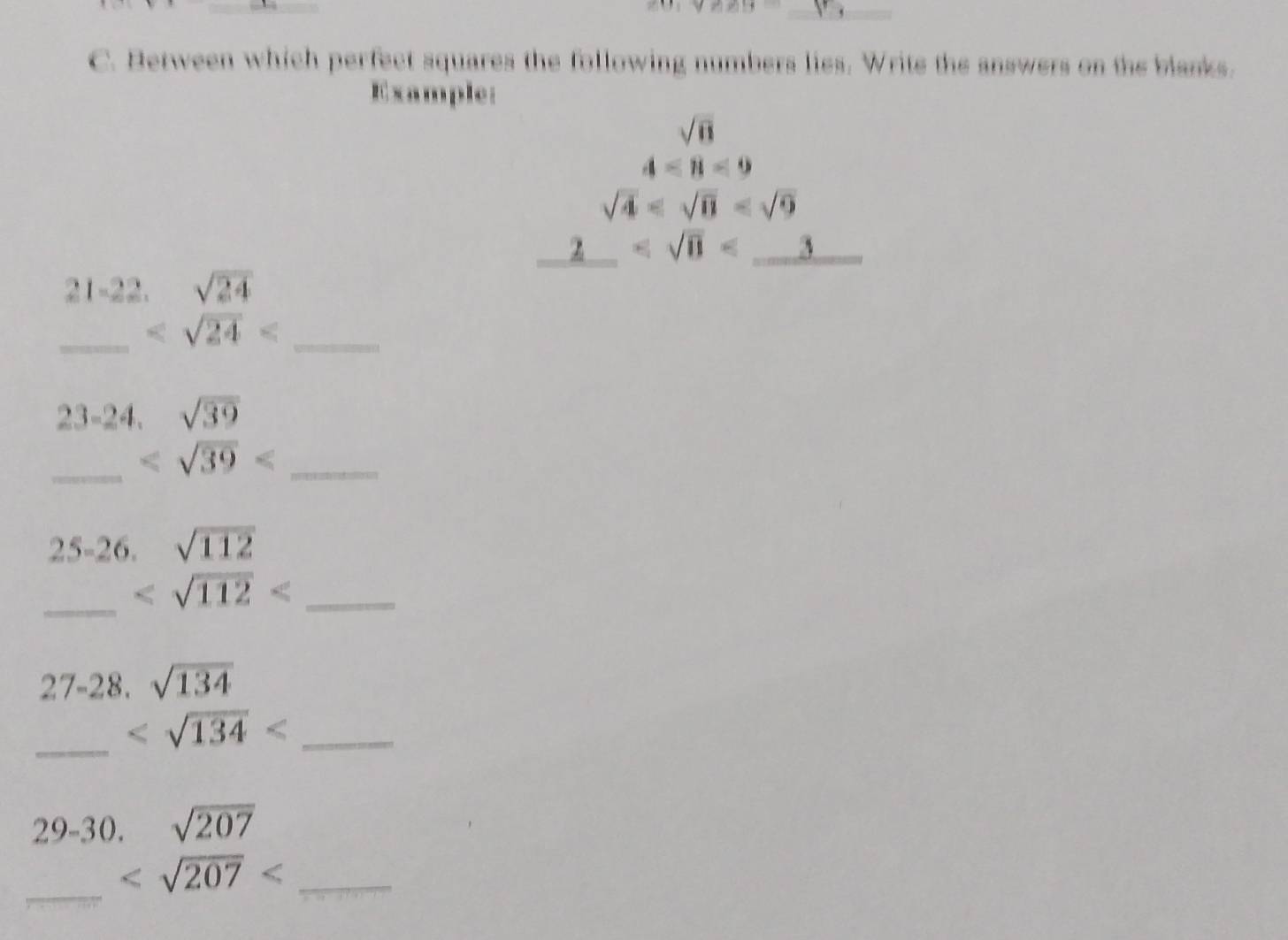 Between which perfect squares the following numbers lies. Write the answers on the blanks. 
Example
sqrt(8)
4<8<9
sqrt(4)
2 _ 
21-22. sqrt(24)
_ _
23-2 1. sqrt(39)
_ _ 
25-26. sqrt(112)
_ 
_
2 7- 28. sqrt(134)
_ _ 
29-30. sqrt(207)
_
_