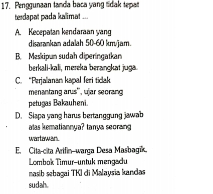 Penggunaan tanda baca yang tidak tepat
terdapat pada kalimat ...
A. Kecepatan kendaraan yang
disarankan adalah 50-60 km/jam.
B. Meskipun sudah diperingatkan
berkali-kali, mereka berangkat juga.
C. “Perjalanan kapal feri tidak
menantang arus”, ujar seorang
petugas Bakauheni.
D. Siapa yang harus bertanggung jawab
atas kematiannya? tanya seorang
wartawan.
E. Cita-cita Arifin-warga Desa Masbagik,
Lombok Timur-untuk mengadu
nasib sebagai TKI di Malaysia kandas
sudah.