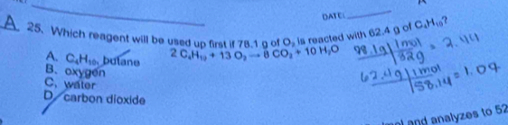 DATE
_
_A 25. Which reagent will be used un frst if 7s 4n of Os is reacted with 62.4 g of C_4H_10
A. C_4H_10 butane 2C_4H_10+13O_2to 8CO_2+10H_2O
B. oxygen
C. water
D carbon dioxide
n and analyzes to 52