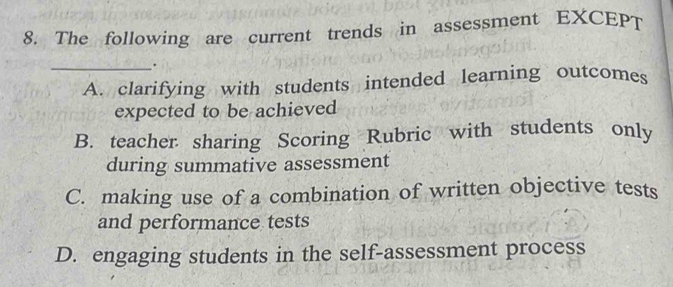 The following are current trends in assessment EXCEPT
_.
A. clarifying with students intended learning outcomes
expected to be achieved
B. teacher sharing Scoring Rubric with students only
during summative assessment
C. making use of a combination of written objective tests
and performance tests
D. engaging students in the self-assessment process