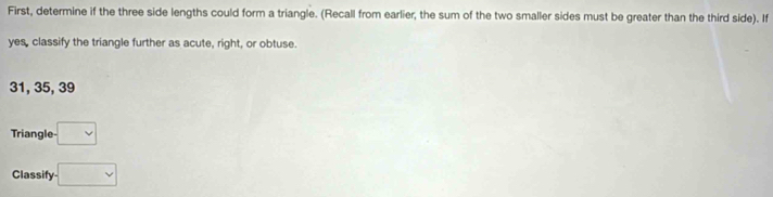 First, determine if the three side lengths could form a triangle. (Recall from earlier, the sum of the two smaller sides must be greater than the third side). If 
yes, classify the triangle further as acute, right, or obtuse.
31, 35, 39
Triangle □
Classify □