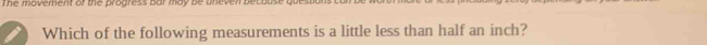 The moverent of the progress bar may be uneven be 
Which of the following measurements is a little less than half an inch?