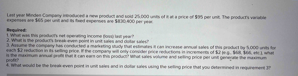 Last year Minden Company introduced a new product and sold 25,000 units of it at a price of $95 per unit. The product's variable 
expenses are $65 per unit and its fixed expenses are $830,400 per year. 
Required: 
1. What was this product's net operating income (loss) last year? 
2. What is the product's break-even point in unit sales and dollar sales? 
3. Assume the company has conducted a marketing study that estimates it can increase annual sales of this product by 5,000 units for 
each $2 reduction in its selling price. If the company will only consider price reductions in increments of $2 (e.g., $68, $66, etc.), what 
is the maximum annual profit that it can earn on this product? What sales volume and selling price per unit generate the maximum 
profit? 
4. What would be the break-even point in unit sales and in dollar sales using the selling price that you determined in requirement 3?