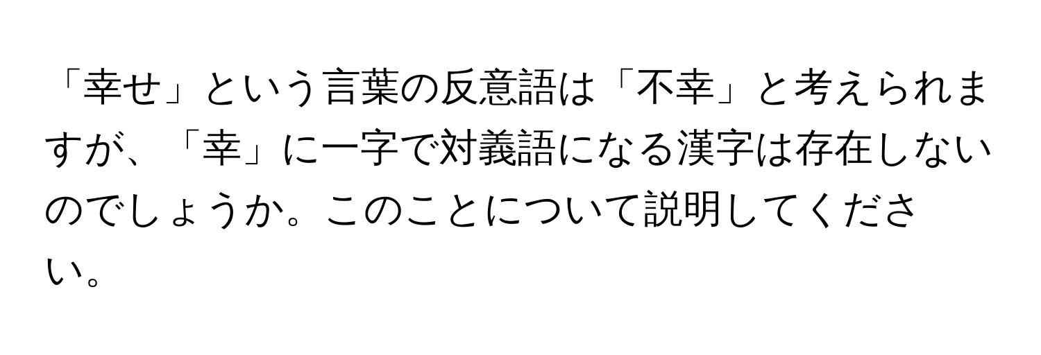 「幸せ」という言葉の反意語は「不幸」と考えられますが、「幸」に一字で対義語になる漢字は存在しないのでしょうか。このことについて説明してください。