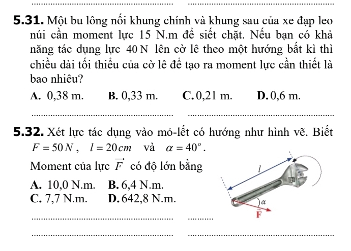 Một bu lông nổi khung chính và khung sau của xe đạp leo
núi cần moment lực 15 N.m để siết chặt. Nếu bạn có khả
năng tác dụng lực 40 N lên cờ lê theo một hướng bất kì thì
chiều dài tối thiều của cờ lê để tạo ra moment lực cần thiết là
bao nhiêu?
A. 0,38 m. B. 0,33 m. C. 0,21 m. D. 0,6 m.
_
_
5.32. Xét lực tác dụng vào mỏ-lết có hướng như hình vẽ. Biết
F=50N, l=20cm và alpha =40°. 
Moment của lực vector F có độ lớn bằng
A. 10,0 N.m. B. 6,4 N.m.
C. 7,7 N.m. D. 642,8 N.m.
_
_
__