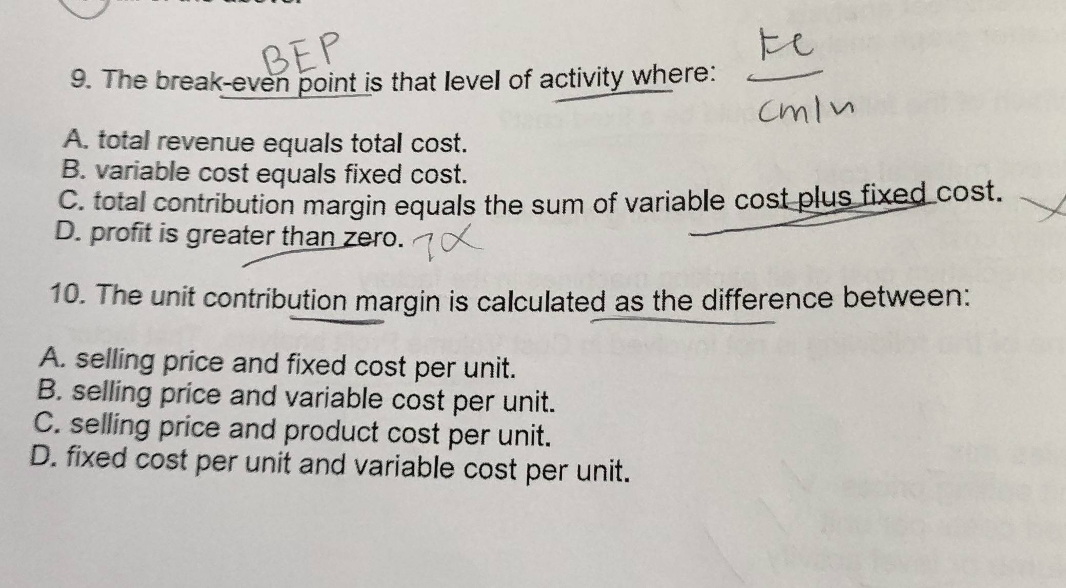 The break-even point is that level of activity where:
A. total revenue equals total cost.
B. variable cost equals fixed cost.
C. total contribution margin equals the sum of variable cost plus fixed cost.
D. profit is greater than zero.
10. The unit contribution margin is calculated as the difference between:
A. selling price and fixed cost per unit.
B. selling price and variable cost per unit.
C. selling price and product cost per unit.
D. fixed cost per unit and variable cost per unit.