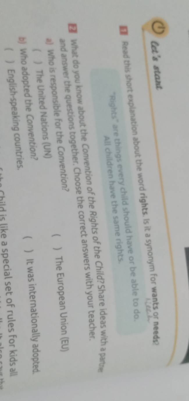 let's stant
Read this short explanation about the word rights. Is it a synonym for wants or needs?
''Rights'' are things every child should have or be able to do.
All children have the same rights.
What do you know about the Convention of the Rights of the Child? Share ideas with a partre
and answer the questions together. Choose the correct answers with your teacher.
a) Who is responsible for the Convention?
( ) The United Nations (UN) ( ) The European Union (EU)
b) Who adopted the Convention?
( ) English-speaking countries.  ) It was internationally adopted.
Child is like a special set of rules for kids all
