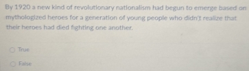 By 1920 a new kind of revolutionary nationalism had begun to emerge based on
mythologized heroes for a generation of young people who didn't realize that
their heroes had died fighting one another.
True
False