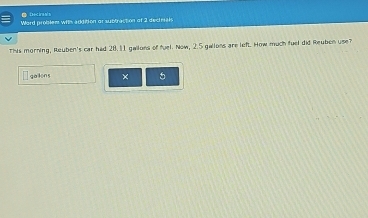 Dciras/ s 
Word problem witn addition or subbraction of 2 dectrials 
This morning, Reuben's car had 28.11 gailons of fuel. Now, 2.5 gallons are left. How much fuel did Reuben use 
gailons × 5