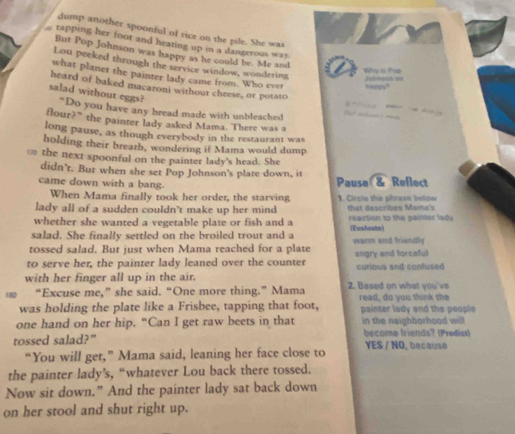 dump another spoonful of rice on the pile. She was
tapping her foot and heating up in a dangerous way.
But Pop Johnson was happy as he could be. Me and
Lou peeked through the service window, wondering
Why is Top
what planet the painter lady came from. Who ever
Jotinsah op
hagqy?
salad without eggs?
heard of baked macaroni withour cheese, or potato 
.
“Do you have any bread made with unbleached 
flour?” the painter lady asked Mama. There was a
long pause, as though everybody in the restaurant was
holding their breath, wondering if Mama would dump
the next spoonful on the painter lady’s head. She
didn’t. But when she set Pop Johnson's plate down, it
came down with a bang. Pause & Reflect
When Mama finally took her order, the starving 1. Circle the phrase below
lady all of a sudden couldn’t make up her mind that describes Mama's
whether she wanted a vegetable plate or fish and a reaction to the painter lady
salad. She finally settled on the broiled trout and a (Evaluste)
tossed salad. But just when Mama reached for a plate warm and friendly
to serve her, the painter lady leaned over the counter angry and forceful curious and confused
with her finger all up in the air.
“Excuse me,” she said. “One more thing.” Mama 2. Based on what you've
read, do you think the
was holding the plate like a Frisbee, tapping that foot, painter lady and the people
one hand on her hip. “Can I get raw beets in that in the neighborhood will
become friends? (Predict)
tossed salad?” YES / NO, because
“You will get,” Mama said, leaning her face close to
the painter lady’s, “whatever Lou back there tossed.
Now sit down.” And the painter lady sat back down
on her stool and shut right up.