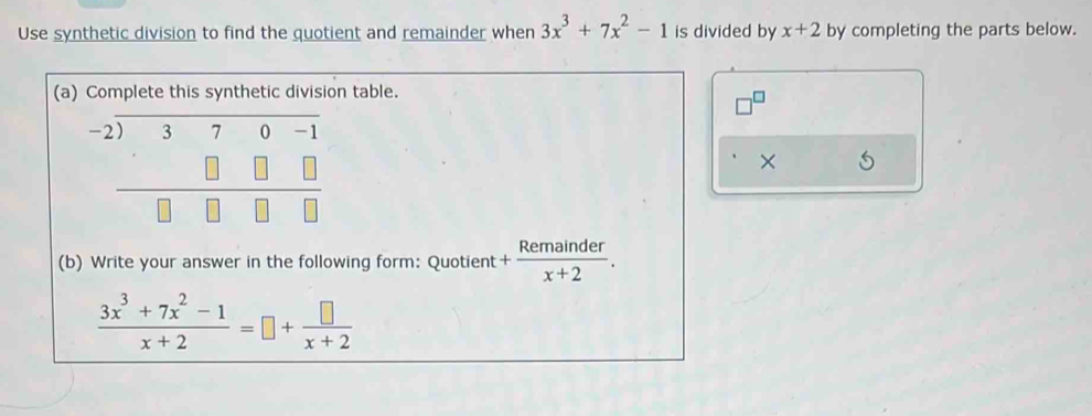 Use synthetic division to find the quotient and remainder when 3x^3+7x^2-1 is divided by x+2 by completing the parts below. 
(a) Complete this synthetic division table.
beginarrayr -2encloselongdiv 370-1 □ □ □  hline □ □ □ □ endarray
× 
(b) Write your answer in the following form: Quotient + Remainder/x+2 .
 (3x^3+7x^2-1)/x+2 =□ + □ /x+2 