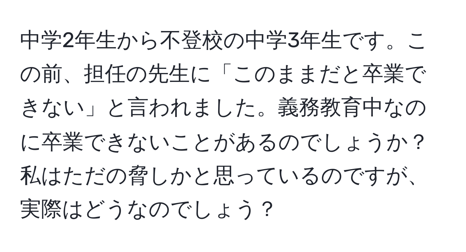 中学2年生から不登校の中学3年生です。この前、担任の先生に「このままだと卒業できない」と言われました。義務教育中なのに卒業できないことがあるのでしょうか？私はただの脅しかと思っているのですが、実際はどうなのでしょう？