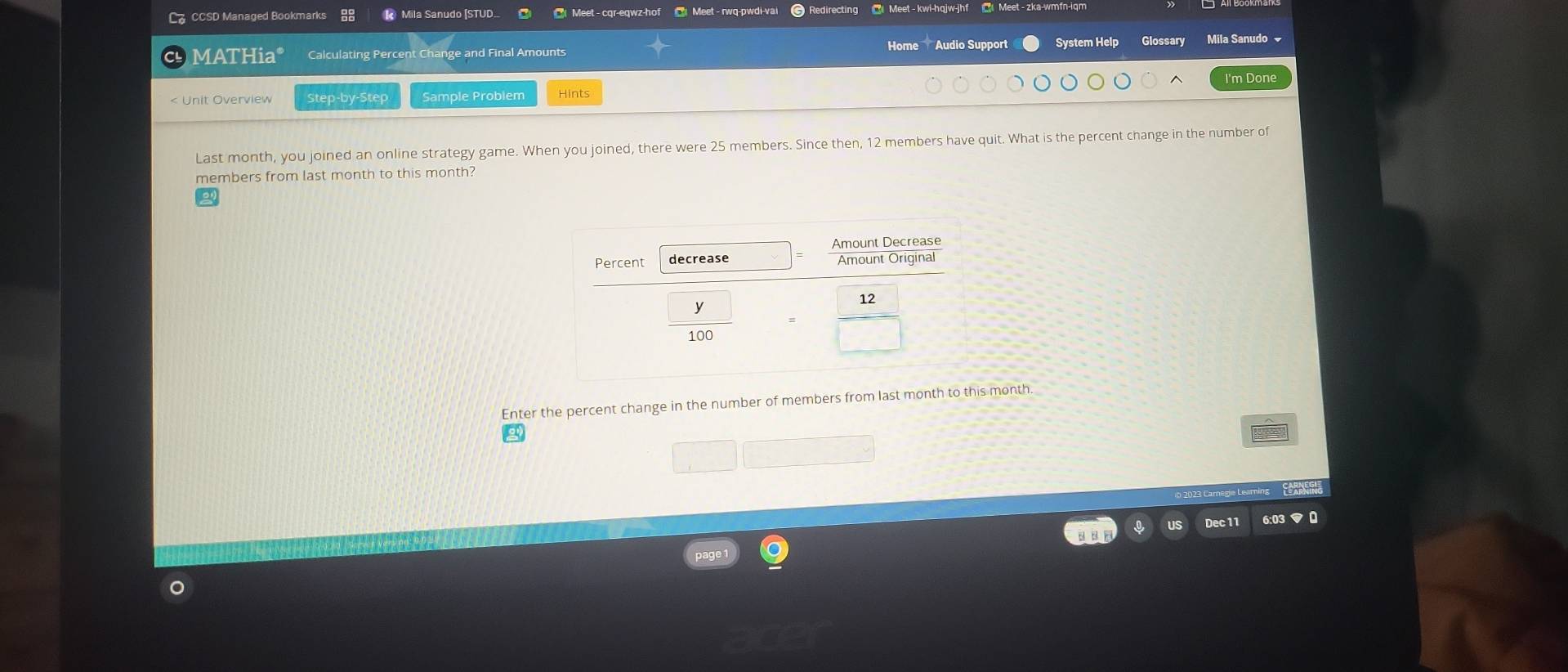 C。 CCSD Managed Bookmarks R Mila Sanudo [STUD. Meet - cqr-eqwz-hof Meet - rwq-pwdi-vai Redirecting ③ Meet - kwi-hqjw-jhf @ Meet - zka-wmfn-iqm 
Home Audio Support System Help 
M A I Hia° Calculating Percent Change and Final Amounts Glossary Mila Sanudo 
I'm Done 
< Unit Overview Step-by-Step Sample Problem Hints 
Last month, you joined an online strategy game. When you joined, there were  25 members. Since then, 12 members have quit. What is the percent change in the number of 
members from last month to this month? 
Enter the percent change in the number of members from last month to this month. 
Dec11 6:03 マ 0