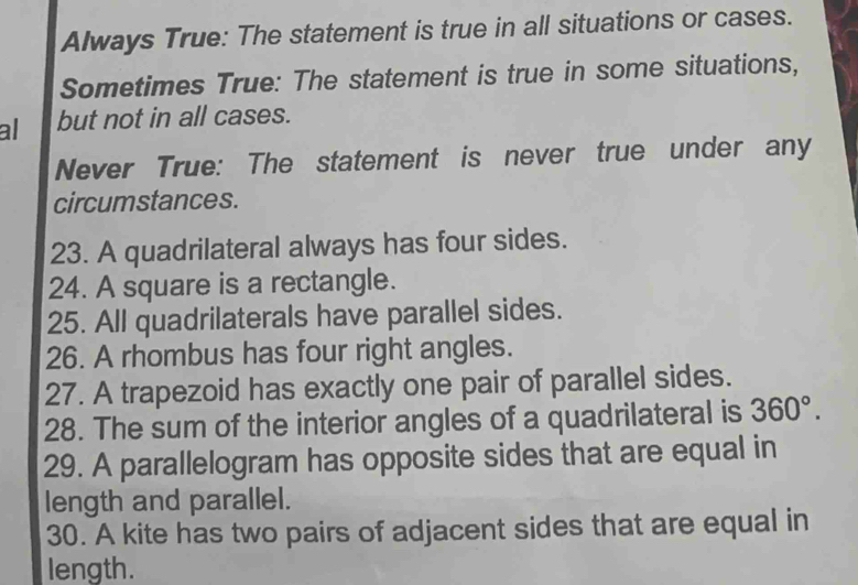 Always True: The statement is true in all situations or cases. 
Sometimes True: The statement is true in some situations, 
al but not in all cases. 
Never True: The statement is never true under any 
circumstances. 
23. A quadrilateral always has four sides. 
24. A square is a rectangle. 
25. All quadrilaterals have parallel sides. 
26. A rhombus has four right angles. 
27. A trapezoid has exactly one pair of parallel sides. 
28. The sum of the interior angles of a quadrilateral is 360°. 
29. A parallelogram has opposite sides that are equal in 
length and parallel. 
30. A kite has two pairs of adjacent sides that are equal in 
length.