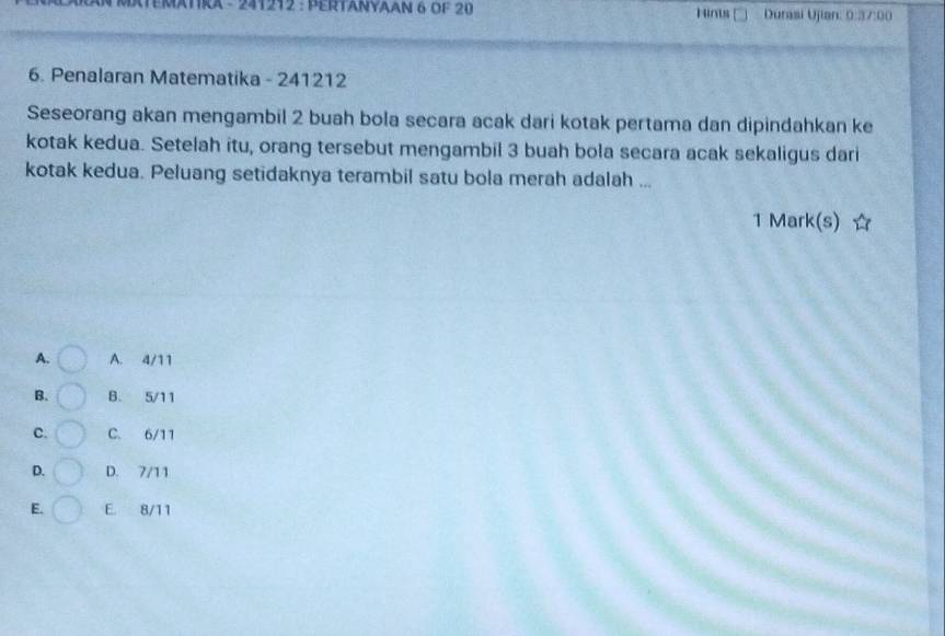 TRA - 241212 : PERTANYAAN 6 OF 20 Hints [ Durasi Ujian: 0:37:00
6. Penalaran Matematika - 241212
Seseorang akan mengambil 2 buah bola secara acak dari kotak pertama dan dipindahkan ke
kotak kedua. Setelah itu, orang tersebut mengambil 3 buah bola secara acak sekaligus dari
kotak kedua. Peluang setidaknya terambil satu bola merah adalah ...
1 Mark(s)
A. A. 4/11
B. B. 5/11
C. C. 6/11
D. D. 7/11
E. E. 8/11