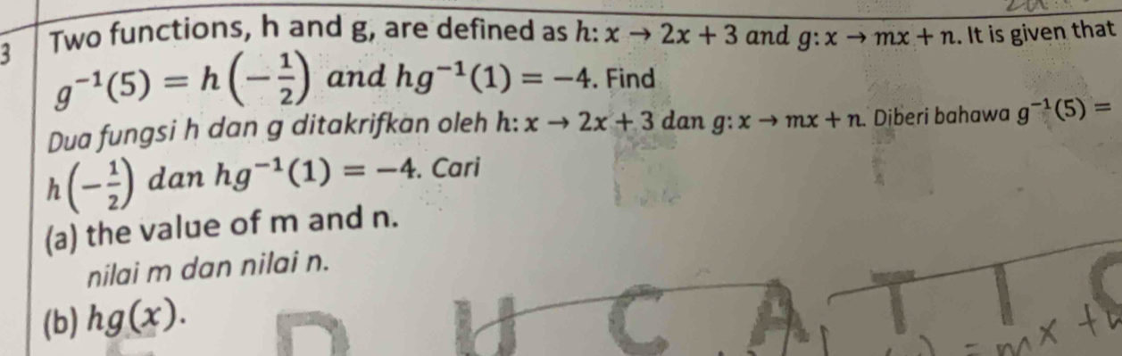 Two functions, h and g, are defined as h: xto 2x+3 and g:xto mx+n. It is given that 
3 g^(-1)(5)=h(- 1/2 ) and hg^(-1)(1)=-4. Find 
Dua fungsi h dan g ditakrifkan oleh h:xto 2x+3 dan g:xto mx+n Diberi bahawa g^(-1)(5)=
h(- 1/2 ) dan hg^(-1)(1)=-4. Cari 
(a) the value of m and n. 
nilai m dan nilai n. 
(b) hg(x).