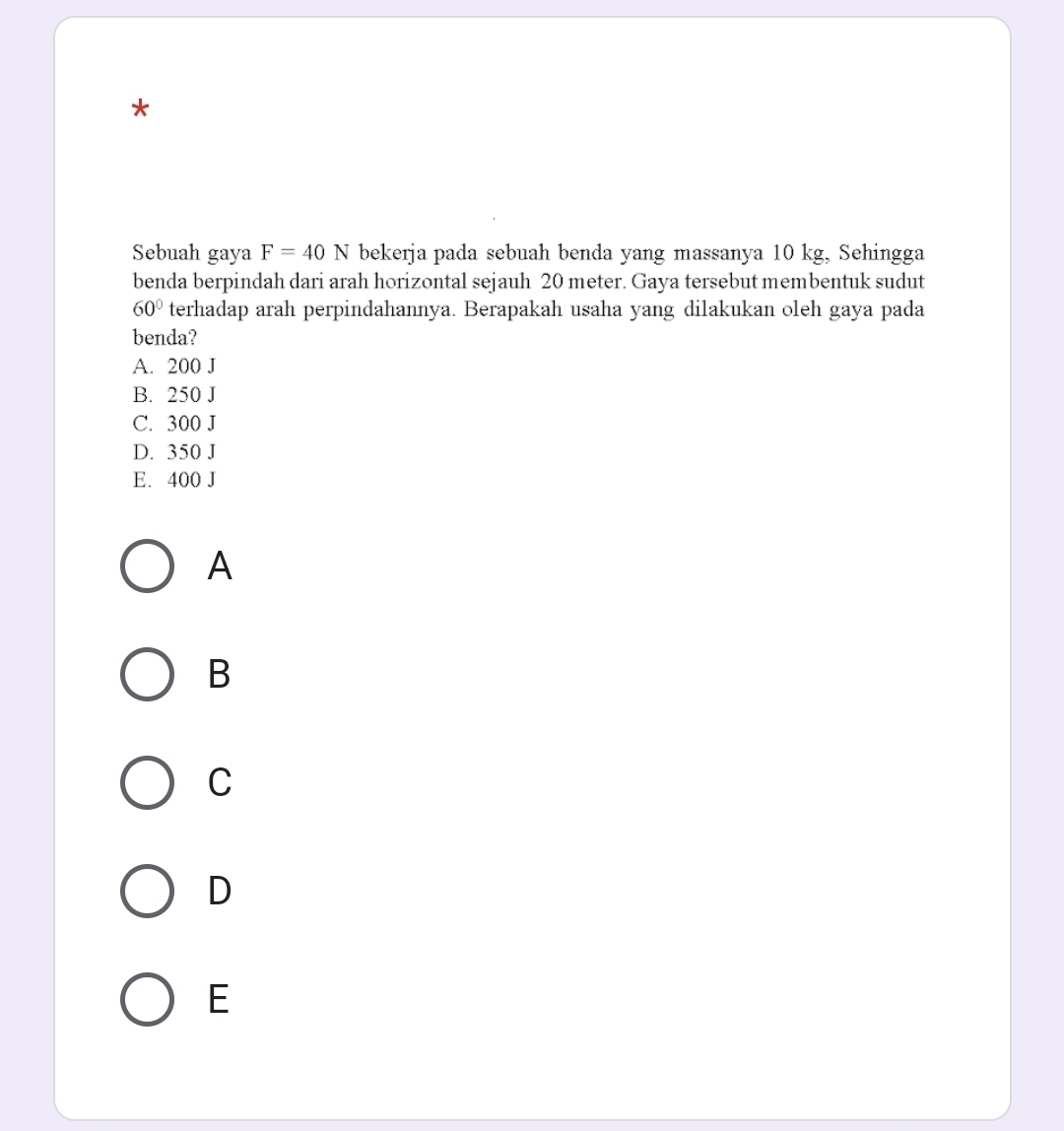 Sebuah gaya F=40N bekerja pada sebuah benda yang massanya 10 kg, Sehingga
benda berpindah dari arah horizontal sejauh 20 meter. Gaya tersebut membentuk sudut
60° terhadap arah perpindahannya. Berapakah usaha yang dilakukan oleh gaya pada
benda?
A. 200 J
B. 250 J
C. 300 J
D. 350 J
E. 400 J
A
B
C
D
E