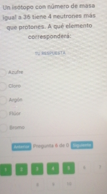 Un isótopo con número de masa
igual a 36 tiene 4 neutrones más
que protones. A qué elemento
corresponderá:
TU RESPUESTA
Azufre
Cloro
Argón
Flúor
Bromo
Anterior Pregunta 6 de 0 Siguiente
1 2 3 4 5 6 7
8 9 10