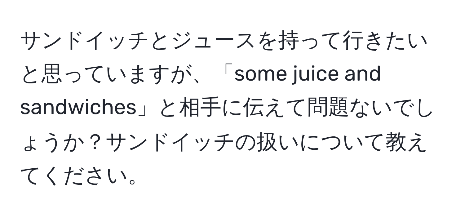 サンドイッチとジュースを持って行きたいと思っていますが、「some juice and sandwiches」と相手に伝えて問題ないでしょうか？サンドイッチの扱いについて教えてください。