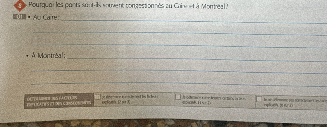 ge Pourquoi les ponts sont-ils souvent congestionnés au Caire et à Montréal ? 
_ 
01 Au Caire : 
_ 
_ 
À Montréal : 
_ 
_ 
_ 
DÉTERMINER DES FACTEURS de détermine correctement les facteurs le détermine correctement certains facteurs Je ne détermine pas correctement les facté 
EXPLICATIFS EF DES CONSÉQUENCES explicatifs. (2 sur 2) explicatifs. (1 sur 2) explicatifs. (0 sur 2)