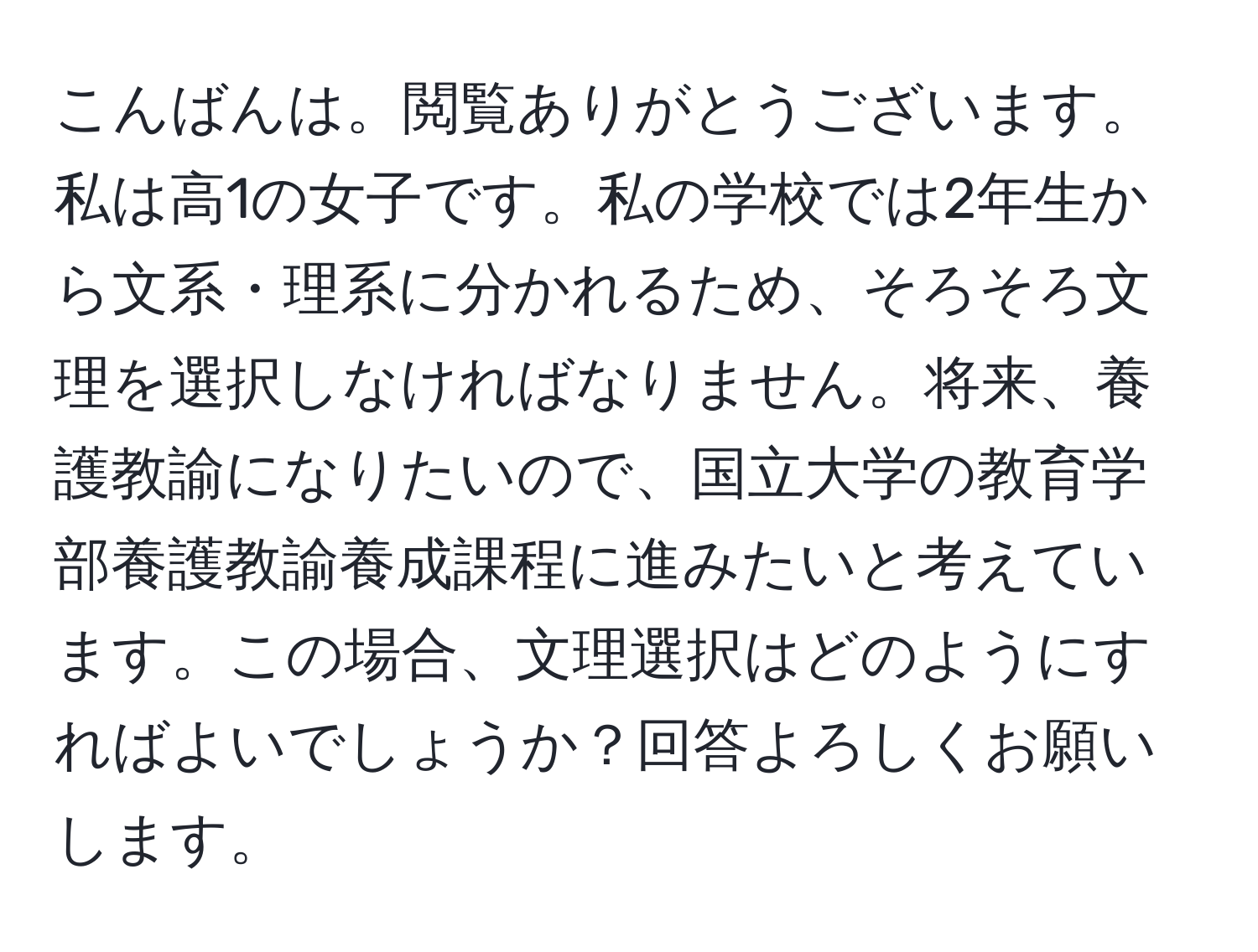 こんばんは。閲覧ありがとうございます。私は高1の女子です。私の学校では2年生から文系・理系に分かれるため、そろそろ文理を選択しなければなりません。将来、養護教諭になりたいので、国立大学の教育学部養護教諭養成課程に進みたいと考えています。この場合、文理選択はどのようにすればよいでしょうか？回答よろしくお願いします。