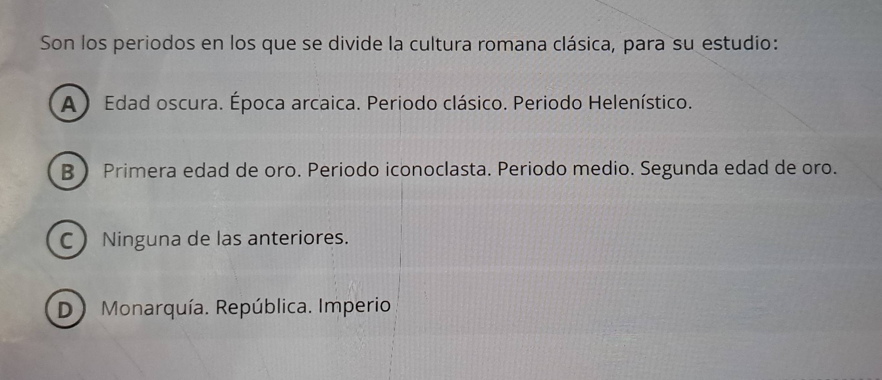 Son los periodos en los que se divide la cultura romana clásica, para su estudio:
A ) Edad oscura. Época arcaica. Periodo clásico. Periodo Helenístico.
B Primera edad de oro. Periodo iconoclasta. Periodo medio. Segunda edad de oro.
C Ninguna de las anteriores.
D) Monarquía. República. Imperio