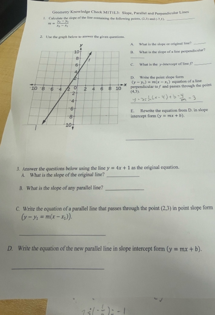 Geometry Knowledge Check M1T1L3: Slope, Parallel and Perpendicular Lines 
1. Calculate the slope of the line containing the following points. (2,3) and (-7,1). _
m=frac y_2-y_1x_2-x_1
2. Use the graph below to answer the given questions. 
A. What is the slope or original line?_ 
B. What is the slope of a line perpendicular? 
_ 
C. What is the y-Intercept of line _ 
D. Write the point slope form
(y-y_1)=m(x-x_1) equation of a line 
perpendicular to f and passes through the point
(4,3). 
_ 
E. Rewrite the equation from D. in slope 
intercept form (y=mx+b). 
_ 
3. Answer the questions below using the line y=4x+1 as the original equation. 
A. What is the slope of the original line?_ 
B. What is the slope of any parallel line?_ 
C. Write the equation of a parallel line that passes through the point (2,3) in point slope form
(y-y_1=m(x-x_1)). 
_ 
D. Write the equation of the new parallel line in slope intercept form (y=mx+b). 
_