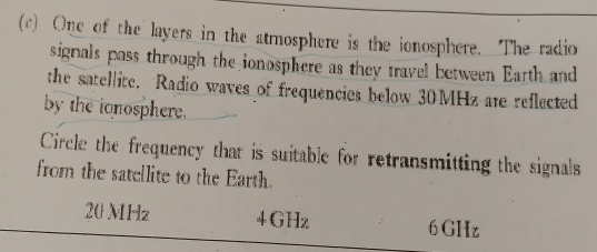 One of the layers in the atmosphere is the ionosphere. The radio
signals pass through the ionosphere as they travel between Earth and
the satellite. Radio waves of frequencies below 30MHz are reflected
by the ionosphere.
Circle the frequency that is suitable for retransmitting the signals
from the satellite to the Earth.
20 MHz 4GHz 6GHz