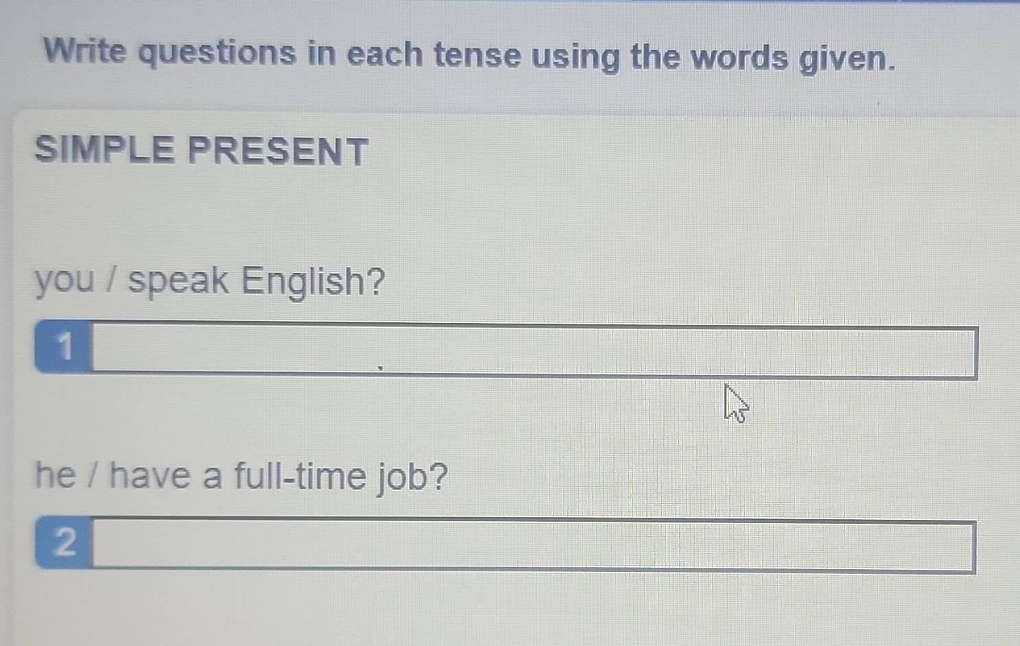 Write questions in each tense using the words given. 
SIMPLE PRESENT 
you / speak English? 
1 
he / have a full-time job? 
2