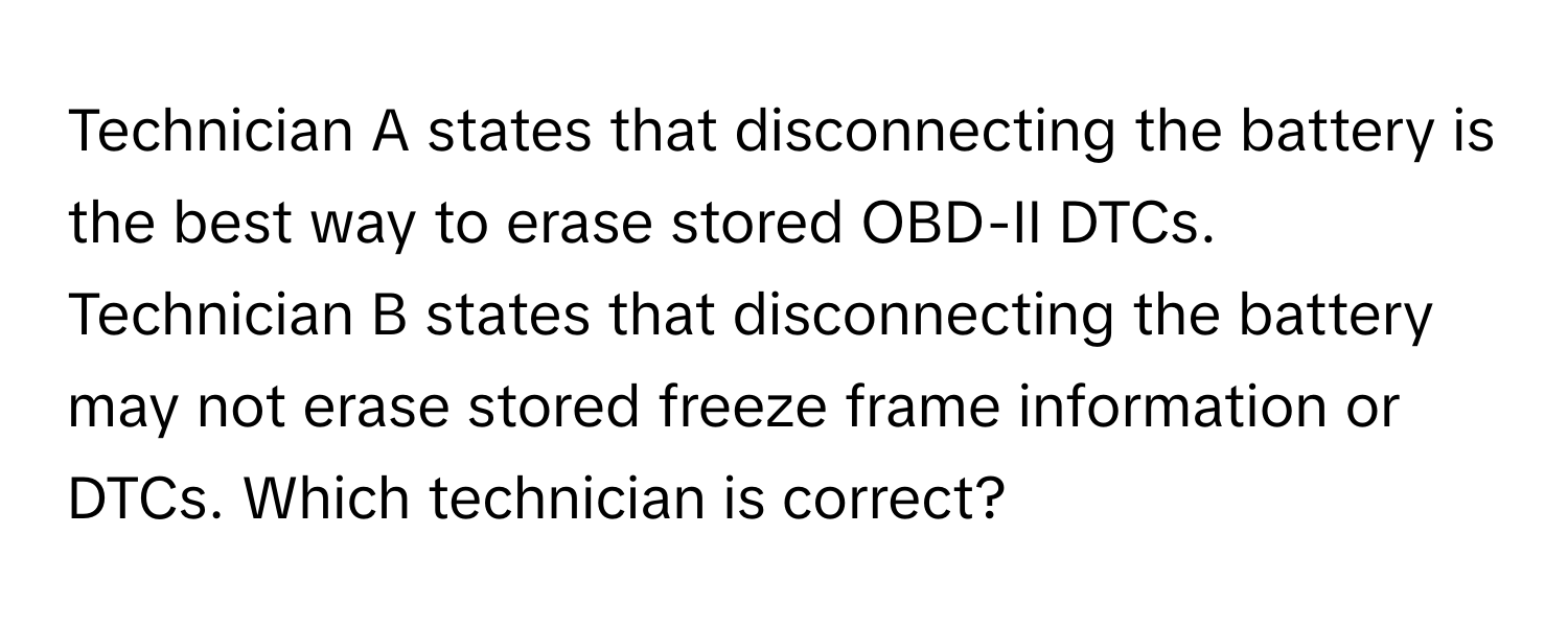 Technician A states that disconnecting the battery is the best way to erase stored OBD-II DTCs. Technician B states that disconnecting the battery may not erase stored freeze frame information or DTCs. Which technician is correct?