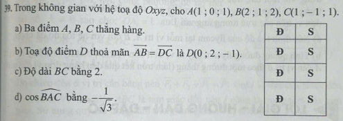 Trong không gian với hệ toạ độ Oxyz, cho A(1;0;1), B(2;1;2), C(1;-1;1).
a) Ba điểm A, B, C thắng hàng.
b) Toạ độ điểm D thoả mãn vector AB=vector DC là D(0;2;-1).
c) Độ dài BC bằng 2.
d) cos widehat BAC bằng - 1/sqrt(3) .