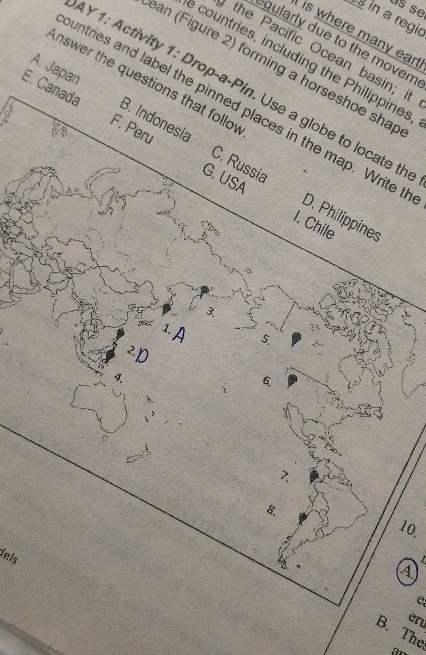 us se
s in a regic
ere m any ean 
gularly due to the movem
the Pacific Ocean basin; it
e countries, including the Philippines
ean (Figure 2) forming a horseshoe shap
Answer the questions that folloy
IY1: Activity 1: Drop-a-Pin. Use a globe to locate th
A. Japan B. Indonesia
E. Canada F. Peru
untries and label the pinned places in the map. Write t
G. USA
C. Russia D. Philippines
1. Chile
3.
5.
2D
6.
:
7.
8.
10.
dels
A
eru
B. The
ar