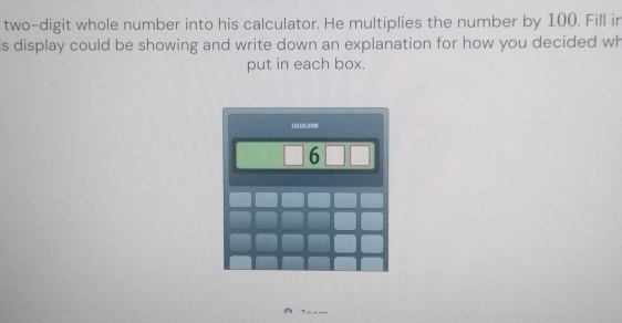 two-digit whole number into his calculator. He multiplies the number by 100. Fill in 
is display could be showing and write down an explanation for how you decided wh 
put in each box. 
_