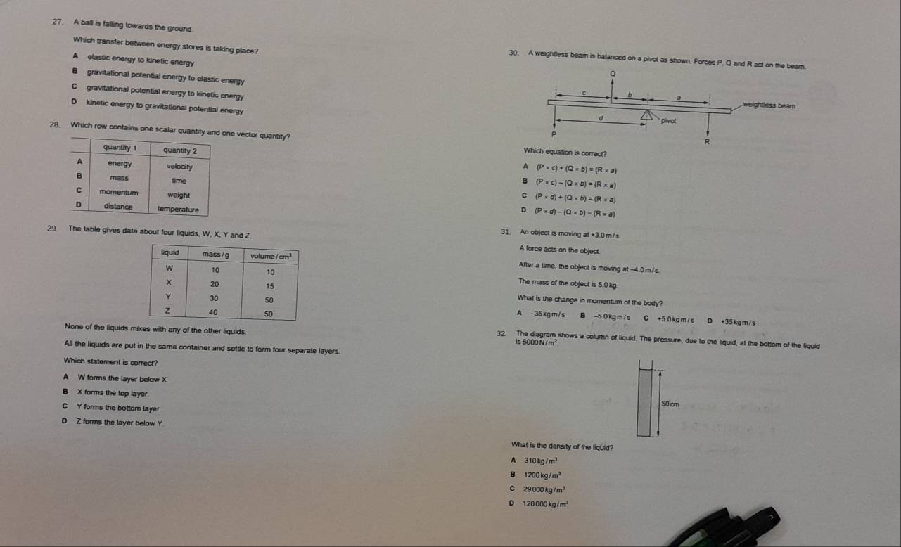 A ball is falling lowards the ground.
Which transfer between energy stores is taking place?
30, A weightless beam is balanced on a pivot as shown. Forces P, Q and R act on the beam.
A elastic energy to kinetic energy
B gravitational potential energy to elastic energy
C gravitational potential energy to kinetic energy
D kinetic energy to gravitational potential energy
28. Which row contains one scalar quanone vector quantity? Which equation is correct?
A (P* c)+(Q* b)=(R* a)
B (P* c)-(Q* b)=(R* a)
C (P* d)+(Q* b)=(R* a)
D (P* d)-(Q* b)=(R* a)
31. An object is moving at +3.0 m/s
29. The table gives data about four liquids, W, X, Y and Z. A force acts on the object
After a time, the object is moving at -4.0 m/s.
The mass of the object is 5.0kg.
What is the change in momentum of the body?
A -35 kg m / s
B −5.0 kg m / s C +5.0kg m / s D +35 kg m / s
None of the liquids mixes with any of the other liquids.
32. The diagram shows a column of liquid. The pressure, due to the liquid, at the bottom of the liquid
Is 6000 N /m²
All the liquids are put in the same container and settle to form four separate layers.
Which statement is correct?
A W forms the layer below X.
B X forms the top layer
C Y forms the bottom layer
D Z forms the layer below Y
What is the density of the liquid?
A 310kg/m^3
B 1200kg/m^3
C 29000kg/m^3
D 120000kg/m^3