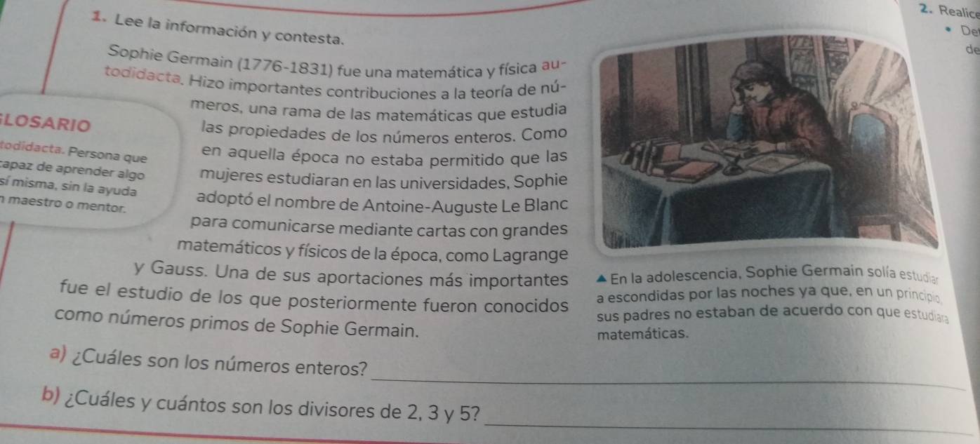 Realice 
1. Lee la información y contesta. 
De 
de 
Sophie Germain (1776-1831) fue una matemática y física au- 
todidacta, Hizo importantes contribuciones a la teoría de nú- 
meros, una rama de las matemáticas que estudia 
LOSARIO 
las propiedades de los números enteros. Como 
todidacta. Persona que 
en aquella época no estaba permitido que las 
capaz de aprender algo mujeres estudiaran en las universidades, Sophie 
sí misma, sin la ayuda adoptó el nombre de Antoine-Auguste Le Blanc 
maestro o mentor. 
para comunicarse mediante cartas con grandes 
matemáticos y físicos de la época, como Lagrange 
y Gauss. Una de sus aportaciones más importantes En la adolescencia, Sophie Germain solía estudian 
fue el estudio de los que posteriormente fueron conocidos a escondidas por las noches ya que, en un principio 
sus padres no estaban de acuerdo con que estudiara 
como números primos de Sophie Germain. 
matemáticas. 
_ 
a) ¿Cuáles son los números enteros? 
_ 
b) ¿Cuáles y cuántos son los divisores de 2, 3 y 5?