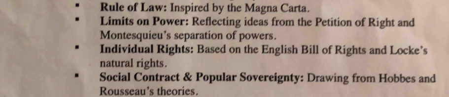 Rule of Law: Inspired by the Magna Carta. 
Limits on Power: Reflecting ideas from the Petition of Right and 
Montesquieu’s separation of powers. 
Individual Rights: Based on the English Bill of Rights and Locke’s 
natural rights. 
Social Contract & Popular Sovereignty: Drawing from Hobbes and 
Rousseau's theories.