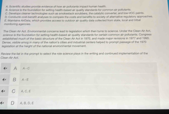 A. Scientific studies provide evidence of how air pollutants impact human health.
B. Science is the foundation for setting health-based air quality standards for common air pollutants.
C. Develops cleaner technologies such as smokestack scrubbers, the catalytic converter, and low-VOC paints.
D. Conducts cost-benefit analyses to compare the costs and benefits to society of alternative regulatory approaches.
E. Maintains AirData, which provides access to outdoor air quality data collected from state, local and tribal
monitoring agencies.
The Clean Air Act. Environmental concems lead to legislation which then turrs to science. Under the Clean Air Act,
science is the foundation for setting health-based air quality standards for certain common air pollutants. Congress
established much of the basic structure of the Clean Air Act in 1970, and made major revisions in 1977 and 1990.
Dense, visible smog in many of the nation's cities and industrial centers helped to prompt passage of the 1970
legislation at the height of the national environmental movement.
Review the list in the prompt to select the role science plays in the writing and continued implementation of the
Clean Air Act.
A A - C
B -x-i
C A,C,E
D A,B, D,E