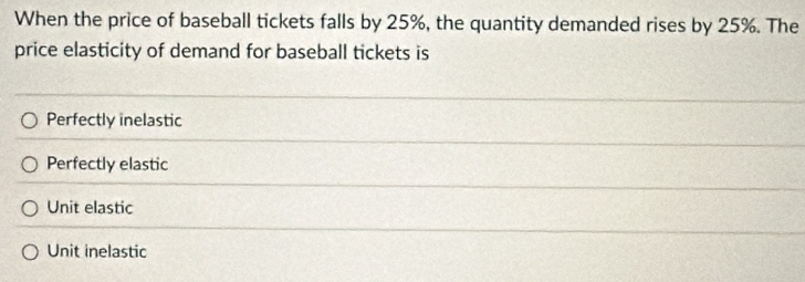 When the price of baseball tickets falls by 25%, the quantity demanded rises by 25%. The
price elasticity of demand for baseball tickets is
Perfectly inelastic
Perfectly elastic
Unit elastic
Unit inelastic