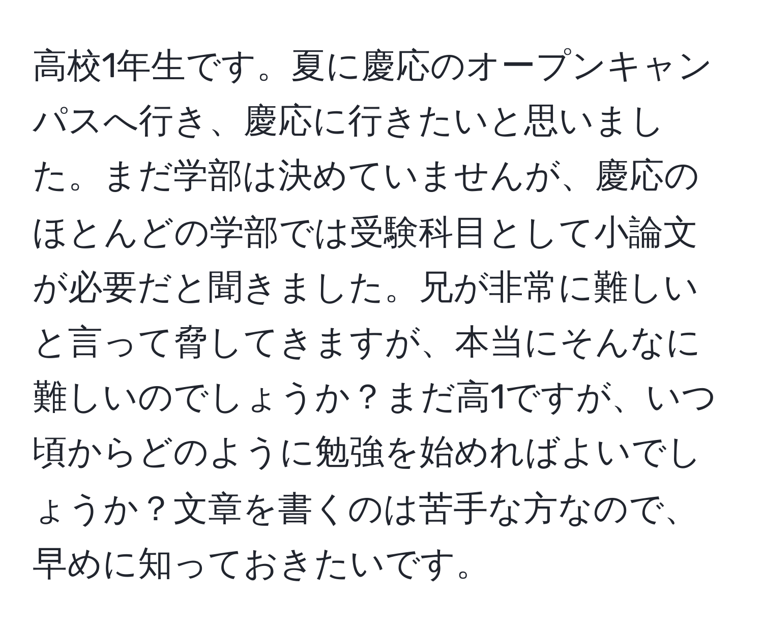 高校1年生です。夏に慶応のオープンキャンパスへ行き、慶応に行きたいと思いました。まだ学部は決めていませんが、慶応のほとんどの学部では受験科目として小論文が必要だと聞きました。兄が非常に難しいと言って脅してきますが、本当にそんなに難しいのでしょうか？まだ高1ですが、いつ頃からどのように勉強を始めればよいでしょうか？文章を書くのは苦手な方なので、早めに知っておきたいです。