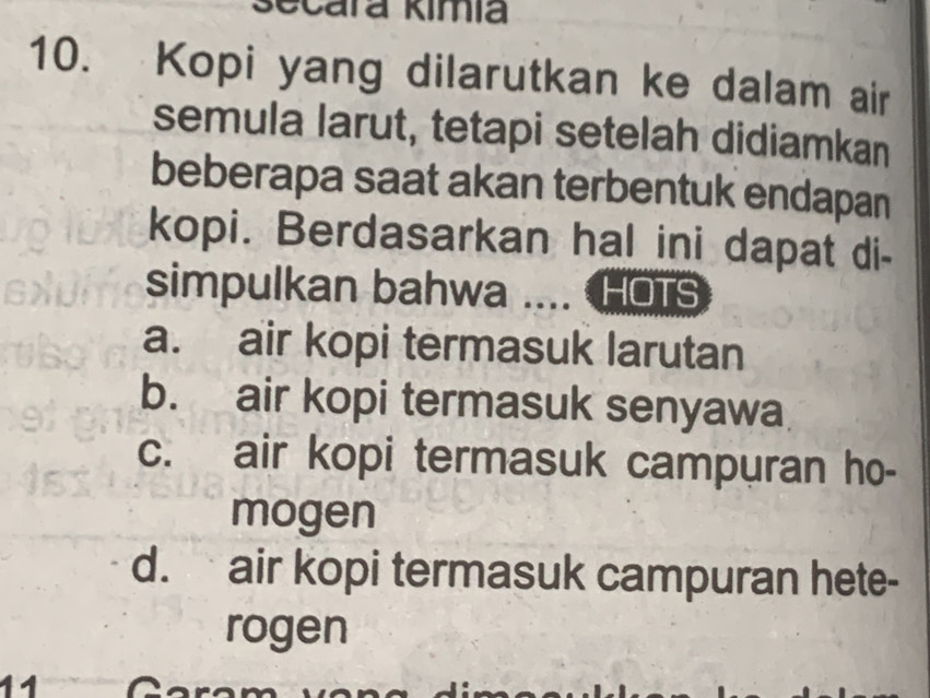 Scara kimia
10. Kopi yang dilarutkan ke dalam air
semula larut, tetapi setelah didiamkan
beberapa saat akan terbentuk endapan
kopi. Berdasarkan hal ini dapat di-
simpulkan bahwa .... HOTS
a. air kopi termasuk larutan
b. air kopi termasuk senyawa
c. air kopi termasuk campuran ho-
mogen
d. air kopi termasuk campuran hete-
rogen
11