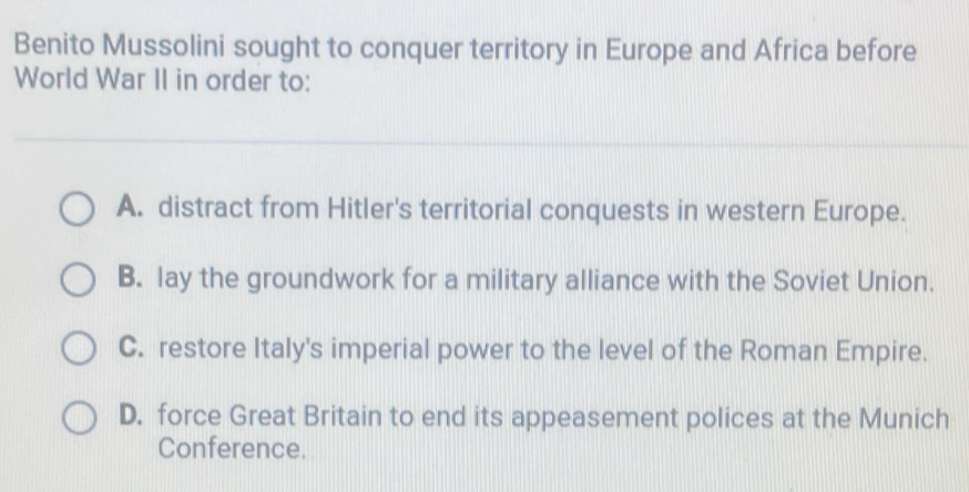 Benito Mussolini sought to conquer territory in Europe and Africa before
World War II in order to:
A. distract from Hitler's territorial conquests in western Europe.
B. lay the groundwork for a military alliance with the Soviet Union.
C. restore Italy's imperial power to the level of the Roman Empire.
D. force Great Britain to end its appeasement polices at the Munich
Conference.