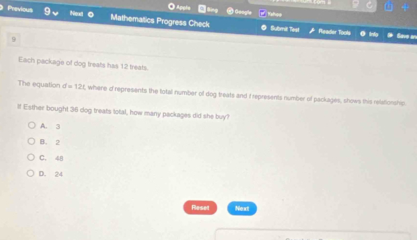 Um com 
Apple Bing Googfe Yahoo
Previous Nexd Mathematics Progress Check
Submit Test Rleader Tools o Inio Save an
9
Each package of dog treats has 12 treats.
The equation d=12t , where d represents the total number of dog treats and f represents number of packages, shows this relationship.
If Esther bought 36 dog treats total, how many packages did she buy?
A. 3
B. 2
C. 48
D. 24
Reset Next