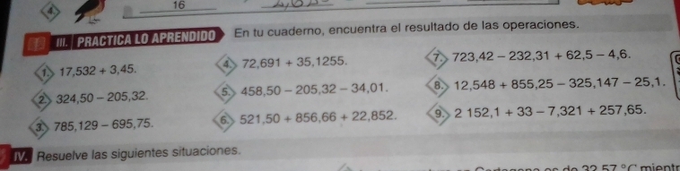 16 
_ 
4 
_ 
_ 
III.| Practica lo aprendido En tu cuaderno, encuentra el resultado de las operaciones. 
a 17,532+3,45. 4 72,691+35,1255. 7 723,42-232, 31+62,5-4,6. 
2 324,50-205, 32. 5. 458,50-205, 32-34,01. 8. 12,548+855, 25-325, 147-25, 1. 
3. 785,129-695, 75. 6 521,50+856,66+22,852. 9. 2152,1+33-7,321+257,65. 
e Resuelve las siguientes situaciones.
3257°C mientr