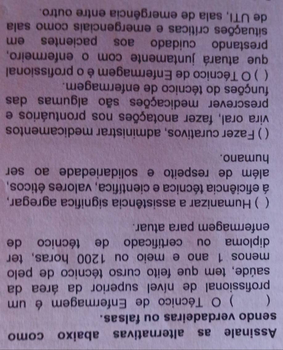 Assinale as alternativas abaixo como 
sendo verdadeiras ou falsas. 
 ) O Técnico de Enfermagem é um 
profissional de nível superior da área da 
saúde, tem que feito curso técnico de pelo 
menos 1 ano e meio ou 1200 horas, ter 
diploma ou certificado de técnico de 
enfermagem para atuar. 
( ) Humanizar a assistência significa agregar, 
á eficiência técnica e científica, valores éticos, 
além de respeito e solidariedade ao ser 
humano. 
( ) Fazer curativos, administrar medicamentos 
vira oral, fazer anotações nos prontuários e 
prescrever medicações são algumas das 
funções do técnico de enfermagem. 
( ) O Técnico de Enfermagem é o profissional 
que atuará juntamente com o enfermeiro, 
prestando cuidado aos pacientes em 
situações críticas e emergenciais como sala 
de UTI, sala de emergência entre outro.